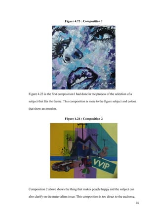 35
Figure 4.23 : Composition 1
Figure 4.23 is the first composition I had done in the process of the selection of a
subject that fits the theme. This composition is more to the figure subject and colour
that show an emotion.
Figure 4.24 : Composition 2
Composition 2 above shows the thing that makes people happy and the subject can
also clarify on the materialism issue. This composition is too direct to the audience.
 
