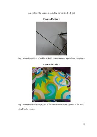38
Step 1 shows the process in installing canvas size 1 x 1 foot.
Figure 4.29 : Step 2
Step 2 shows the process of making a sketch on canvas using a pencil and compasses.
Figure 4.30 : Step 3
Step 3 shows the installation process of the colours onto the background of the work
using Buncho posters.
 
