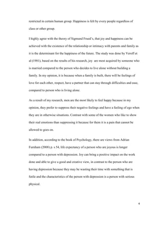 4
restricted in certain human group. Happiness is felt by every people regardless of
class or other group.
I highly agree with the theory of Sigmund Frued’s, that joy and happiness can be
achieved with the existence of the relationship or intimacy with parents and family as
it is the determinant for the happiness of the future. The study was done by Veroff et
al (1981), based on the results of his research, joy are most acquired by someone who
is married compared to the person who decides to live alone without building a
family. In my opinion, it is because when a family is built, there will be feelings of
love for each other, respect, have a partner that can stay through difficulties and ease,
compared to person who is living alone.
As a result of my research, men are the most likely to feel happy because in my
opinion, they prefer to suppress their negative feelings and have a feeling of ego when
they are in otherwise situations. Contrast with some of the women who like to show
their real emotions than suppressing it because for them it is a pain that cannot be
allowed to goes on.
In addition, according to the book of Psychology, there are views from Adrian
Furnham (2008) p. s 54, life expectancy of a person who are joyous is longer
compared to a person with depression. Joy can bring a positive impact on the work
done and able to give a good and creative view, in contrast to the person who are
having depression because they may be wasting their time with something that is
futile and the characteristics of the person with depression is a person with serious
physical.
 