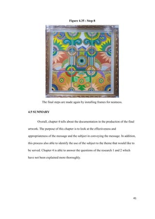 41
Figure 4.35 : Step 8
The final steps are made again by installing frames for neatness.
4.5 SUMMARY
Overall, chapter 4 tells about the documentation in the production of the final
artwork. The purpose of this chapter is to look at the effectiveness and
appropriateness of the message and the subject in conveying the message. In addition,
this process also able to identify the use of the subject to the theme that would like to
be served. Chapter 4 is able to answer the questions of the research 1 and 2 which
have not been explained more thoroughly.
 