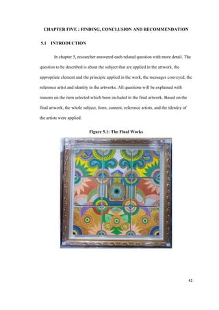 42
CHAPTER FIVE : FINDING, CONCLUSION AND RECOMMENDATION
5.1 INTRODUCTION
In chapter 5, researcher answered each related question with more detail. The
question to be described is about the subject that are applied in the artwork, the
appropriate element and the principle applied in the work, the messages conveyed, the
reference artist and identity in the artworks. All questions will be explained with
reasons on the item selected which been included in the final artwork. Based on the
final artwork, the whole subject, form, content, reference artists, and the identity of
the artists were applied.
Figure 5.1: The Final Works
 