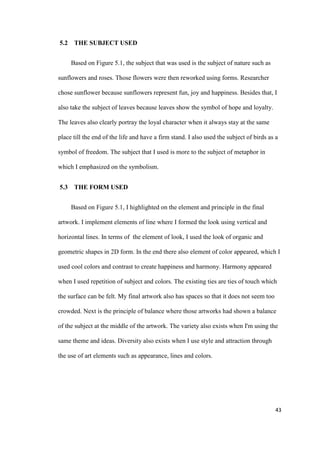 43
5.2 THE SUBJECT USED
Based on Figure 5.1, the subject that was used is the subject of nature such as
sunflowers and roses. Those flowers were then reworked using forms. Researcher
chose sunflower because sunflowers represent fun, joy and happiness. Besides that, I
also take the subject of leaves because leaves show the symbol of hope and loyalty.
The leaves also clearly portray the loyal character when it always stay at the same
place till the end of the life and have a firm stand. I also used the subject of birds as a
symbol of freedom. The subject that I used is more to the subject of metaphor in
which I emphasized on the symbolism.
5.3 THE FORM USED
Based on Figure 5.1, I highlighted on the element and principle in the final
artwork. I implement elements of line where I formed the look using vertical and
horizontal lines. In terms of the element of look, I used the look of organic and
geometric shapes in 2D form. In the end there also element of color appeared, which I
used cool colors and contrast to create happiness and harmony. Harmony appeared
when I used repetition of subject and colors. The existing ties are ties of touch which
the surface can be felt. My final artwork also has spaces so that it does not seem too
crowded. Next is the principle of balance where those artworks had shown a balance
of the subject at the middle of the artwork. The variety also exists when I'm using the
same theme and ideas. Diversity also exists when I use style and attraction through
the use of art elements such as appearance, lines and colors.
 