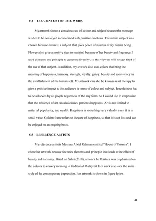 44
5.4 THE CONTENT OF THE WORK
My artwork shows a conscious use of colour and subject because the message
wished to be conveyed is concerned with positive emotions. The nature subject was
chosen because nature is a subject that gives peace of mind in every human being.
Flowers also give a positive sign to mankind because of her beauty and fragrance. I
used elements and principle to generate diversity, so that viewers will not get tired of
the use of that subject. In addition, my artwork also used colors that bring the
meaning of happiness, harmony, strength, loyalty, gaiety, beauty and consistency in
the establishment of the human self. My artwork can also be known as art therapy to
give a positive impact to the audience in terms of colour and subject. Peacefulness has
to be achieved by all people regardless of the any form. So I would like to emphasize
that the influence of art can also cause a person's happiness. Art is not limited to
material, popularity, and wealth. Happiness is something very valuable even it is in
small value. Golden frame refers to the care of happiness, so that it is not lost and can
be enjoyed on an ongoing basis.
5.5 REFERENCE ARTISTS
My reference artist is Mastura Abdul Rahman entitled "House of Flowers". I
chose her artwork because she uses elements and principle that leads to the effect of
beauty and harmony. Based on Sabri (2010), artwork by Mastura was emphasized on
the colours to convey meaning in traditional Malay bit. Her work also uses the same
style of the contemporary expression. Her artwork is shown in figure below.
 