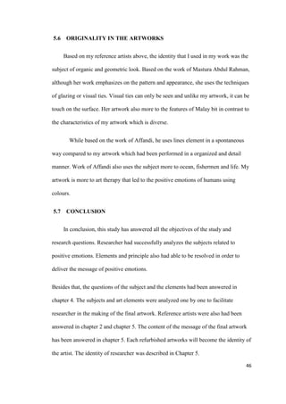46
5.6 ORIGINALITY IN THE ARTWORKS
Based on my reference artists above, the identity that I used in my work was the
subject of organic and geometric look. Based on the work of Mastura Abdul Rahman,
although her work emphasizes on the pattern and appearance, she uses the techniques
of glazing or visual ties. Visual ties can only be seen and unlike my artwork, it can be
touch on the surface. Her artwork also more to the features of Malay bit in contrast to
the characteristics of my artwork which is diverse.
While based on the work of Affandi, he uses lines element in a spontaneous
way compared to my artwork which had been performed in a organized and detail
manner. Work of Affandi also uses the subject more to ocean, fishermen and life. My
artwork is more to art therapy that led to the positive emotions of humans using
colours.
5.7 CONCLUSION
In conclusion, this study has answered all the objectives of the study and
research questions. Researcher had successfully analyzes the subjects related to
positive emotions. Elements and principle also had able to be resolved in order to
deliver the message of positive emotions.
Besides that, the questions of the subject and the elements had been answered in
chapter 4. The subjects and art elements were analyzed one by one to facilitate
researcher in the making of the final artwork. Reference artists were also had been
answered in chapter 2 and chapter 5. The content of the message of the final artwork
has been answered in chapter 5. Each refurbished artworks will become the identity of
the artist. The identity of researcher was described in Chapter 5.
 