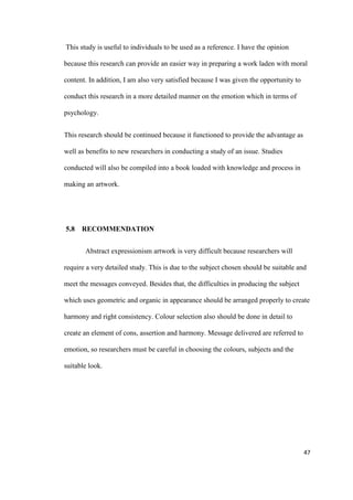 47
This study is useful to individuals to be used as a reference. I have the opinion
because this research can provide an easier way in preparing a work laden with moral
content. In addition, I am also very satisfied because I was given the opportunity to
conduct this research in a more detailed manner on the emotion which in terms of
psychology.
This research should be continued because it functioned to provide the advantage as
well as benefits to new researchers in conducting a study of an issue. Studies
conducted will also be compiled into a book loaded with knowledge and process in
making an artwork.
5.8 RECOMMENDATION
Abstract expressionism artwork is very difficult because researchers will
require a very detailed study. This is due to the subject chosen should be suitable and
meet the messages conveyed. Besides that, the difficulties in producing the subject
which uses geometric and organic in appearance should be arranged properly to create
harmony and right consistency. Colour selection also should be done in detail to
create an element of cons, assertion and harmony. Message delivered are referred to
emotion, so researchers must be careful in choosing the colours, subjects and the
suitable look.
 