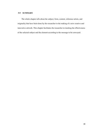 48
5.9 SUMMARY
The whole chapter tells about the subject, form, content, reference artists, and
originality that have been done by the researcher in the making of a new creative and
innovative artwork. This chapter facilitates the researcher in tracking the effectiveness
of the selected subject and the element according to the message to be conveyed.
 