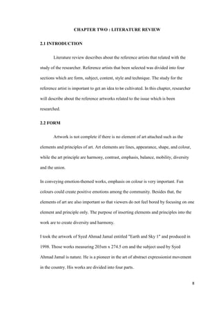 8
CHAPTER TWO : LITERATURE REVIEW
2.1 INTRODUCTION
Literature review describes about the reference artists that related with the
study of the researcher. Reference artists that been selected was divided into four
sections which are form, subject, content, style and technique. The study for the
reference artist is important to get an idea to be cultivated. In this chapter, researcher
will describe about the reference artworks related to the issue which is been
researched.
2.2 FORM
Artwork is not complete if there is no element of art attached such as the
elements and principles of art. Art elements are lines, appearance, shape, and colour,
while the art principle are harmony, contrast, emphasis, balance, mobility, diversity
and the union.
In conveying emotion-themed works, emphasis on colour is very important. Fun
colours could create positive emotions among the community. Besides that, the
elements of art are also important so that viewers do not feel bored by focusing on one
element and principle only. The purpose of inserting elements and principles into the
work are to create diversity and harmony.
I took the artwork of Syed Ahmad Jamal entitled "Earth and Sky 1" and produced in
1998. Those works measuring 203sm x 274.5 cm and the subject used by Syed
Ahmad Jamal is nature. He is a pioneer in the art of abstract expressionist movement
in the country. His works are divided into four parts.
 