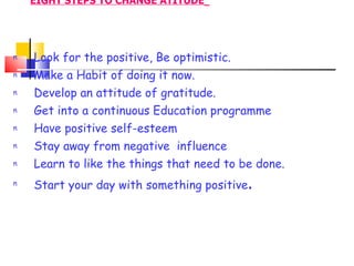 EIGHT STEPS TO CHANGE ATITUDE   Look for the positive, Be optimistic. Make a Habit of doing it now. Develop an attitude of gratitude. Get into a continuous Education programme Have positive self-esteem  Stay away from negative  influence  Learn to like the things that need to be done. Start your day with something positive . 