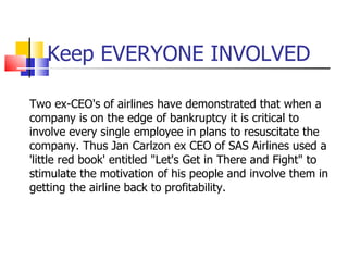 Keep EVERYONE INVOLVED Two ex-CEO's of airlines have demonstrated that when a company is on the edge of bankruptcy it is c...