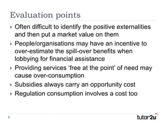 Evaluation points
   Often difficult to identify the positive externalities
    and then put a market value on them
   People/organisations may have an incentive to
    over-estimate the spill-over benefits when
    lobbying for financial assistance
   Providing services ‘free at the point’ of need may
    cause over-consumption
   Subsidies always carry an opportunity cost
   Regulation consumption involves a cost too
 