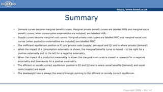 http://www.bized.co.uk
Copyright 2006 – Biz/ed
Summary
• Demand curves become marginal benefit curves. Marginal private benefit curves are labelled MPB and marginal social
benefit curves (when consumption externalities are included) are labelled MSB. .
• Supply curves become marginal cost curves. Marginal private cost curves are labelled MPC and marginal social cost
curves (when production externalities are included) are labelled MSC.
• The inefficient equilibrium position is P1 and private costs (supply) are equal and Q1 and is where private (demand)
• When the impact of a consumption externality is shown, the marginal benefits curve is moved - to the right for a
positive externality and to the left for a negative externality.
• When the impact of a production externality is shown the marginal cost curve is moved — upwards for a negative
externality and downwards for a positive externality.
• The efficient or socially correct equilibrium position is P2 and Q2 and is where social benefits (demand) and social
costs (supply) are equal.
• The deadweight loss is always the area of triangle pointing to the efficient or socially correct equilibrium.
 