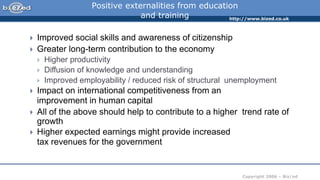 http://www.bized.co.uk
Copyright 2006 – Biz/ed
Positive externalities from education
and training
 Improved social skills and awareness of citizenship
 Greater long-term contribution to the economy
 Higher productivity
 Diffusion of knowledge and understanding
 Improved employability / reduced risk of structural unemployment
 Impact on international competitiveness from an
improvement in human capital
 All of the above should help to contribute to a higher trend rate of
growth
 Higher expected earnings might provide increased
tax revenues for the government
 