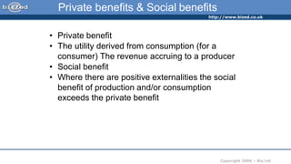 http://www.bized.co.uk
Copyright 2006 – Biz/ed
Private benefits & Social benefits
• Private benefit
• The utility derived from consumption (for a
consumer) The revenue accruing to a producer
• Social benefit
• Where there are positive externalities the social
benefit of production and/or consumption
exceeds the private benefit
 