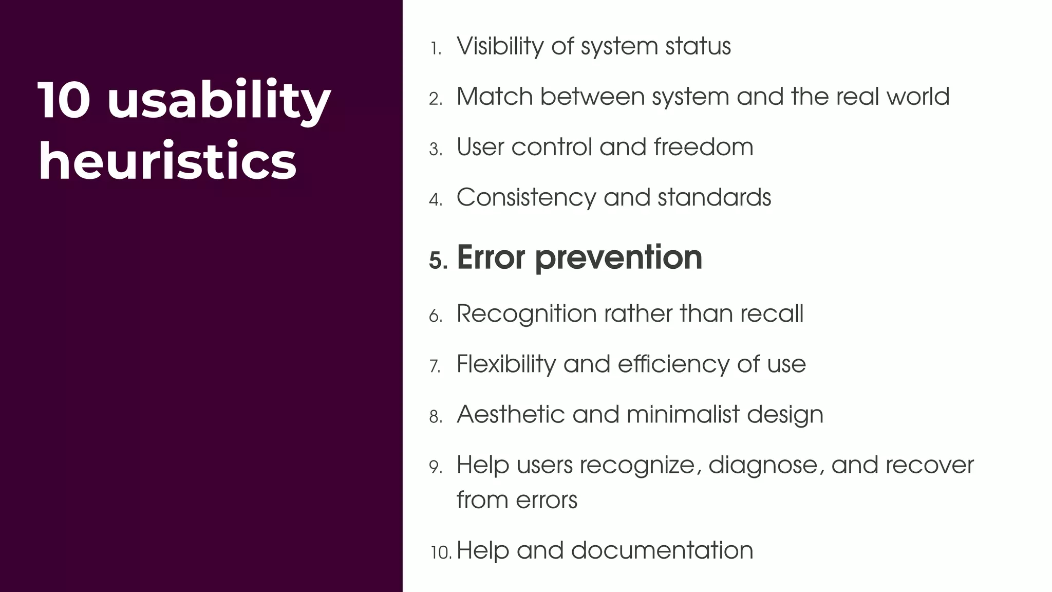 10 usability
heuristics
1. Visibility of system status
2. Match between system and the real world
3. User control and freedom
4. Consistency and standards
5. Error prevention
6. Recognition rather than recall
7. Flexibility and eﬃciency of use
8. Aesthetic and minimalist design
9. Help users recognize, diagnose, and recover
from errors
10. Help and documentation
 