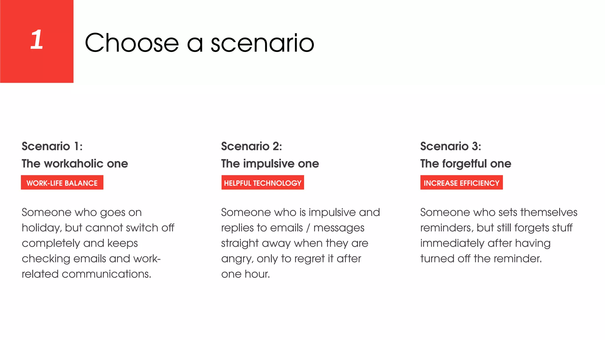 Choose a scenario1
Scenario 1:
The workaholic one
Someone who goes on
holiday, but cannot switch oﬀ
completely and keeps
checking emails and work-
related communications.
Scenario 2:
The impulsive one
Someone who is impulsive and
replies to emails / messages
straight away when they are
angry, only to regret it after
one hour.
Scenario 3:
The forgetful one
Someone who sets themselves
reminders, but still forgets stuﬀ
immediately after having
turned oﬀ the reminder.
WORK-LIFE BALANCE HELPFUL TECHNOLOGY INCREASE EFFICIENCY
 