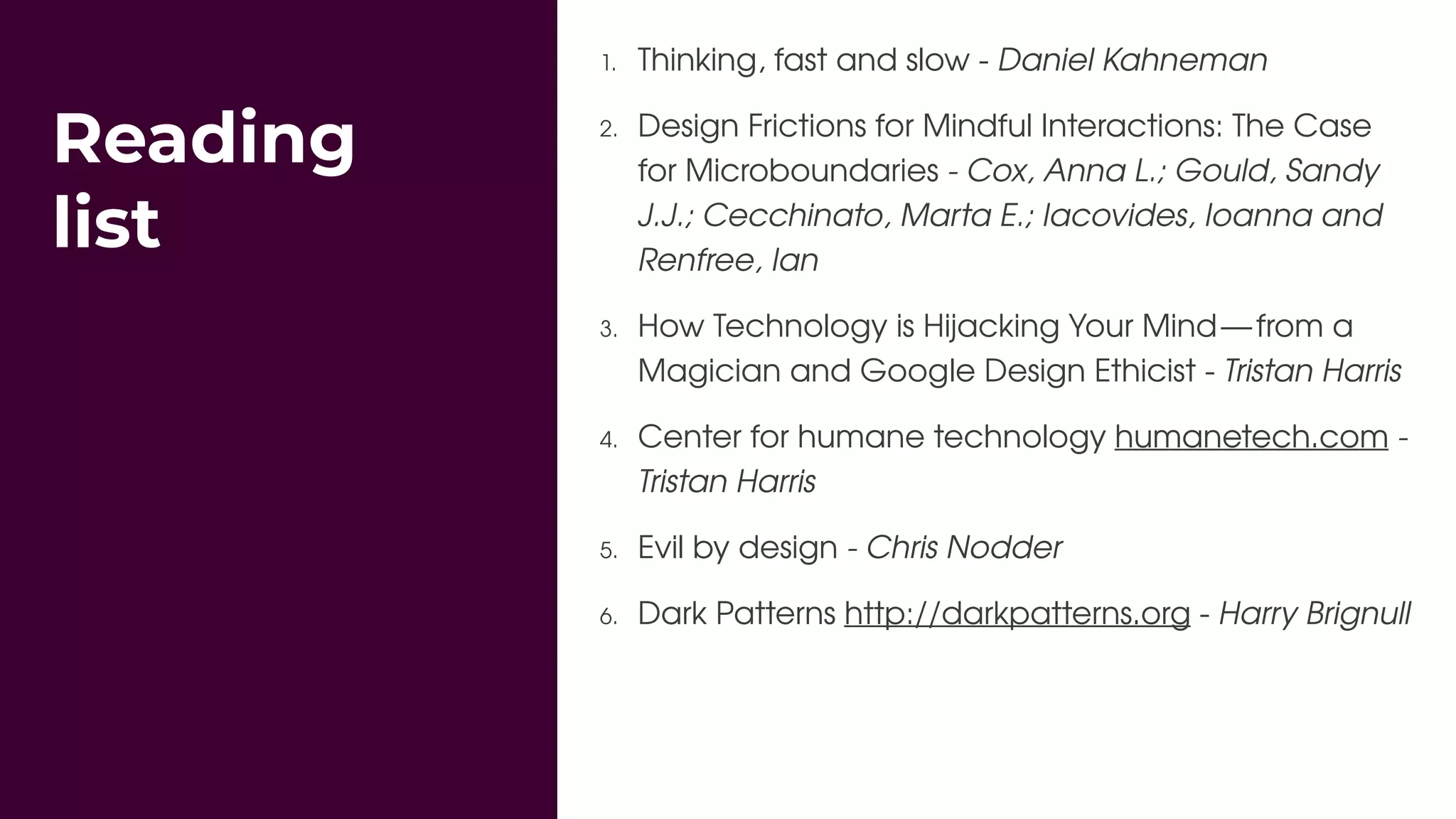 Reading
list
1. Thinking, fast and slow - Daniel Kahneman
2. Design Frictions for Mindful Interactions: The Case
for Microboundaries - Cox, Anna L.; Gould, Sandy
J.J.; Cecchinato, Marta E.; Iacovides, Ioanna and
Renfree, Ian
3. How Technology is Hijacking Your Mind — from a
Magician and Google Design Ethicist - Tristan Harris
4. Center for humane technology humanetech.com -
Tristan Harris
5. Evil by design - Chris Nodder
6. Dark Patterns http://darkpatterns.org - Harry Brignull
 