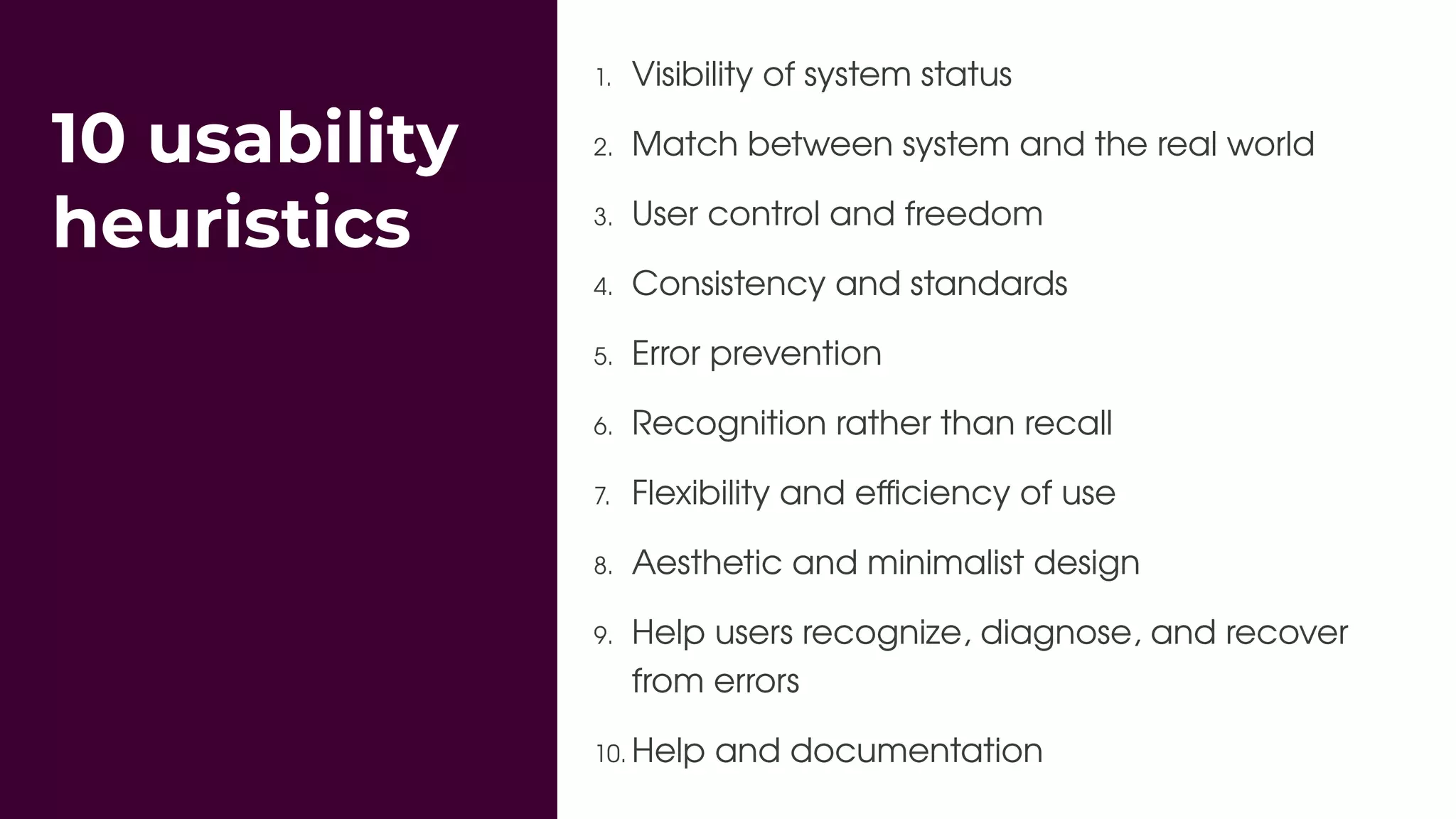 10 usability
heuristics
1. Visibility of system status
2. Match between system and the real world
3. User control and freedom
4. Consistency and standards
5. Error prevention
6. Recognition rather than recall
7. Flexibility and eﬃciency of use
8. Aesthetic and minimalist design
9. Help users recognize, diagnose, and recover
from errors
10. Help and documentation
 