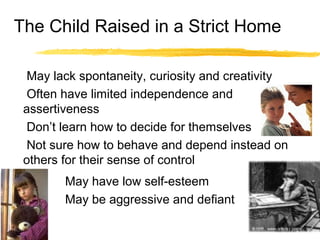 The Child Raised in a Strict Home
May lack spontaneity, curiosity and creativity
Often have limited independence and
assertiveness
Don’t learn how to decide for themselves
Not sure how to behave and depend instead on
others for their sense of control
May have low self-esteem
May be aggressive and defiant
 