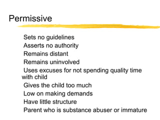 Permissive
Sets no guidelines
Asserts no authority
Remains distant
Remains uninvolved
Uses excuses for not spending quality time
with child
Gives the child too much
Low on making demands
Have little structure
Parent who is substance abuser or immature
 