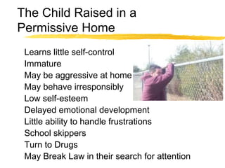 The Child Raised in a
Permissive Home
Learns little self-control
Immature
May be aggressive at home
May behave irresponsibly
Low self-esteem
Delayed emotional development
Little ability to handle frustrations
School skippers
Turn to Drugs
May Break Law in their search for attention
 