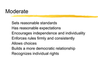 Moderate
Sets reasonable standards
Has reasonable expectations
Encourages independence and individuality
Enforces rules firmly and consistently
Allows choices
Builds a more democratic relationship
Recognizes individual rights
 