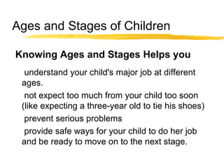 Ages and Stages of Children
understand your child's major job at different
ages.
not expect too much from your child too soon
(like expecting a three-year old to tie his shoes)
prevent serious problems
provide safe ways for your child to do her job
and be ready to move on to the next stage.
Knowing Ages and Stages Helps you
 