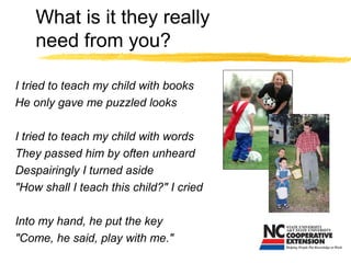 What is it they really
need from you?
I tried to teach my child with books
He only gave me puzzled looks
I tried to teach my child with words
They passed him by often unheard
Despairingly I turned aside
"How shall I teach this child?" I cried
Into my hand, he put the key
"Come, he said, play with me."
 