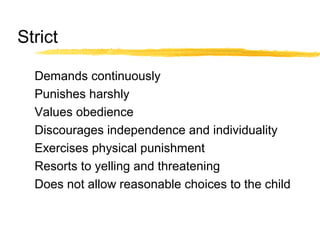 Strict
Demands continuously
Punishes harshly
Values obedience
Discourages independence and individuality
Exercises physical punishment
Resorts to yelling and threatening
Does not allow reasonable choices to the child
 