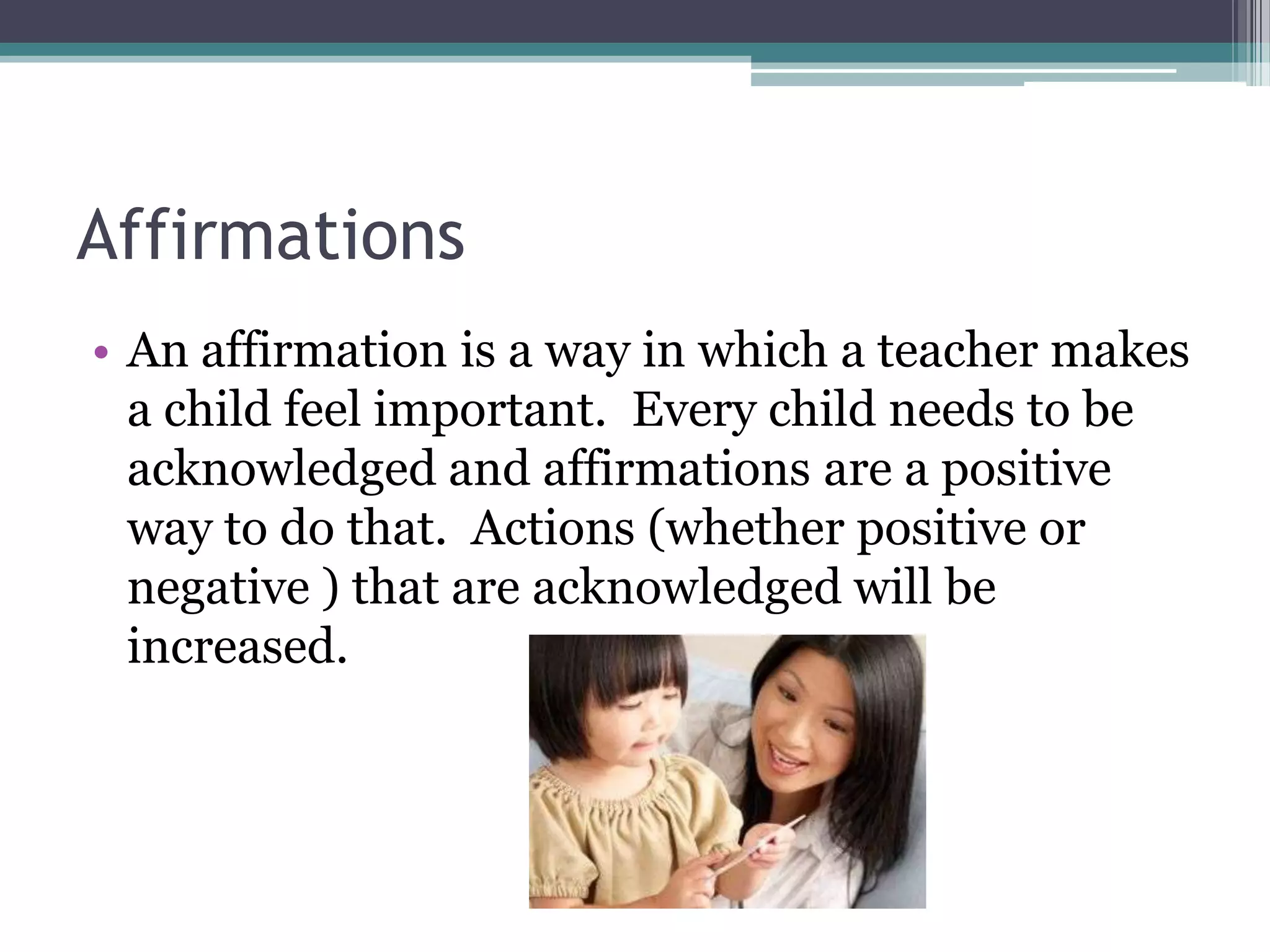 Affirmations
• An affirmation is a way in which a teacher makes
  a child feel important. Every child needs to be
  acknowledged and affirmations are a positive
  way to do that. Actions (whether positive or
  negative ) that are acknowledged will be
  increased.
 