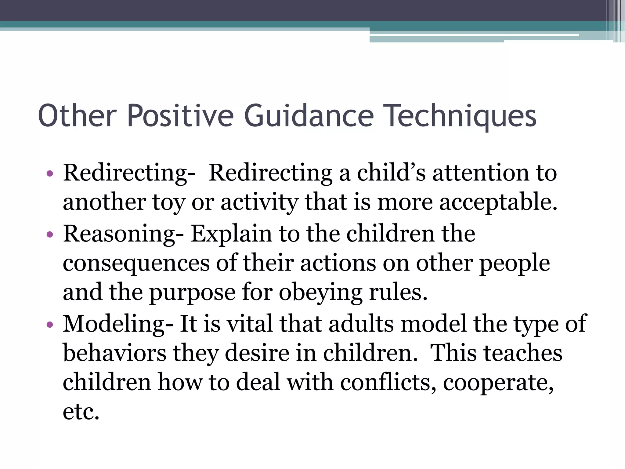 Other Positive Guidance Techniques
• Redirecting- Redirecting a child’s attention to
  another toy or activity that is more acceptable.
• Reasoning- Explain to the children the
  consequences of their actions on other people
  and the purpose for obeying rules.
• Modeling- It is vital that adults model the type of
  behaviors they desire in children. This teaches
  children how to deal with conflicts, cooperate,
  etc.
 