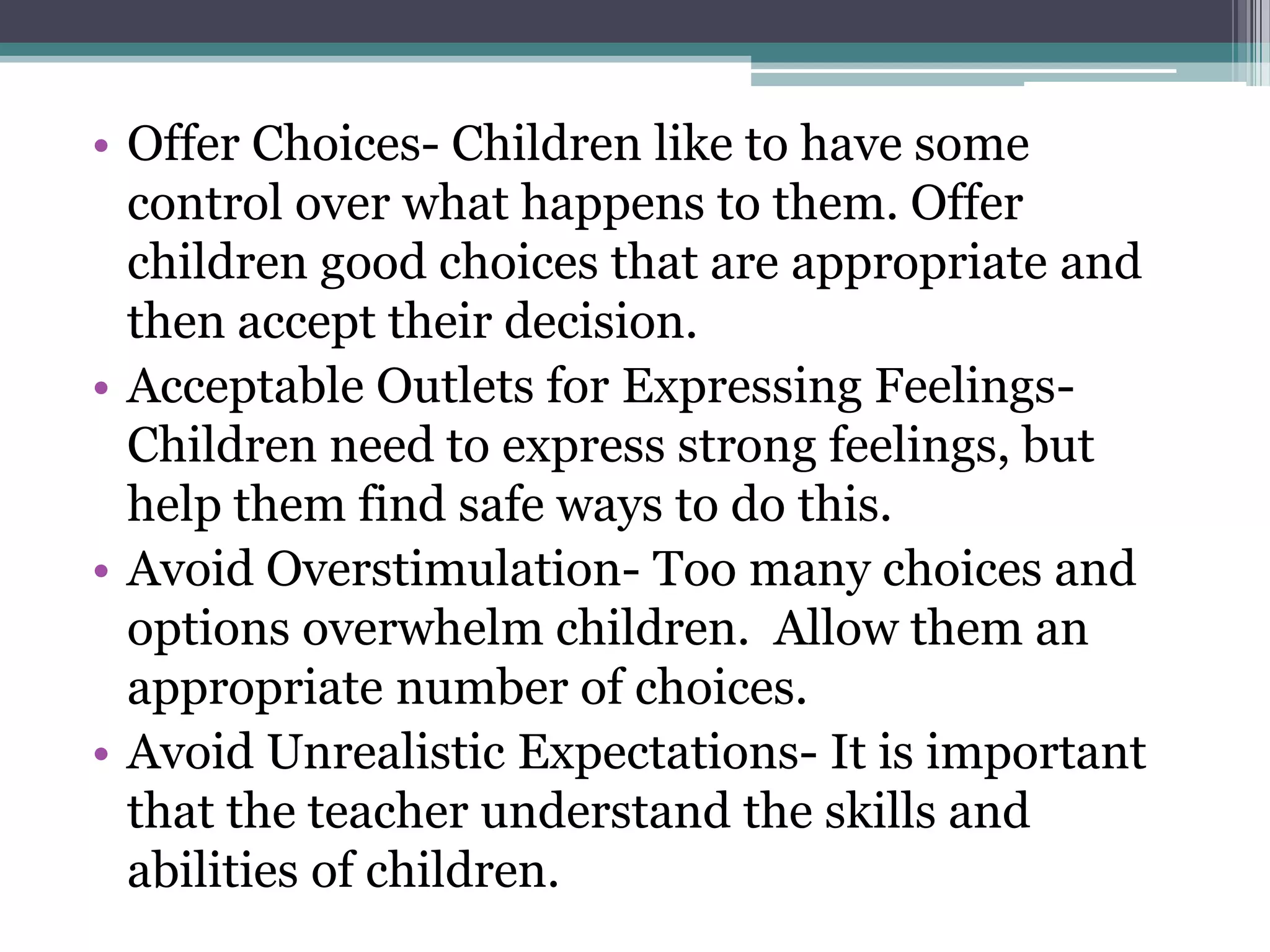 • Offer Choices- Children like to have some
  control over what happens to them. Offer
  children good choices that are appropriate and
  then accept their decision.
• Acceptable Outlets for Expressing Feelings-
  Children need to express strong feelings, but
  help them find safe ways to do this.
• Avoid Overstimulation- Too many choices and
  options overwhelm children. Allow them an
  appropriate number of choices.
• Avoid Unrealistic Expectations- It is important
  that the teacher understand the skills and
  abilities of children.
 