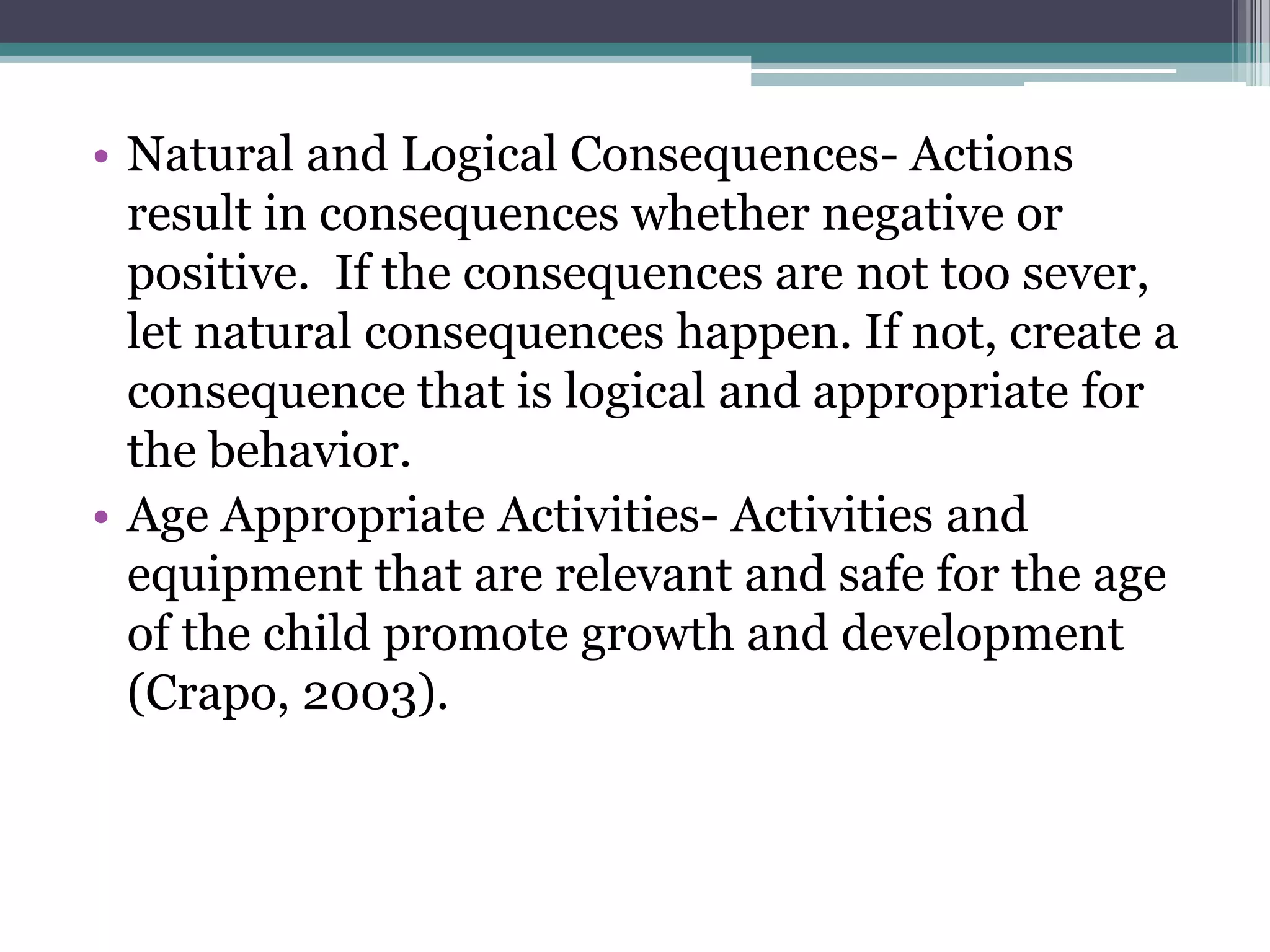 • Natural and Logical Consequences- Actions
  result in consequences whether negative or
  positive. If the consequences are not too sever,
  let natural consequences happen. If not, create a
  consequence that is logical and appropriate for
  the behavior.
• Age Appropriate Activities- Activities and
  equipment that are relevant and safe for the age
  of the child promote growth and development
  (Crapo, 2003).
 