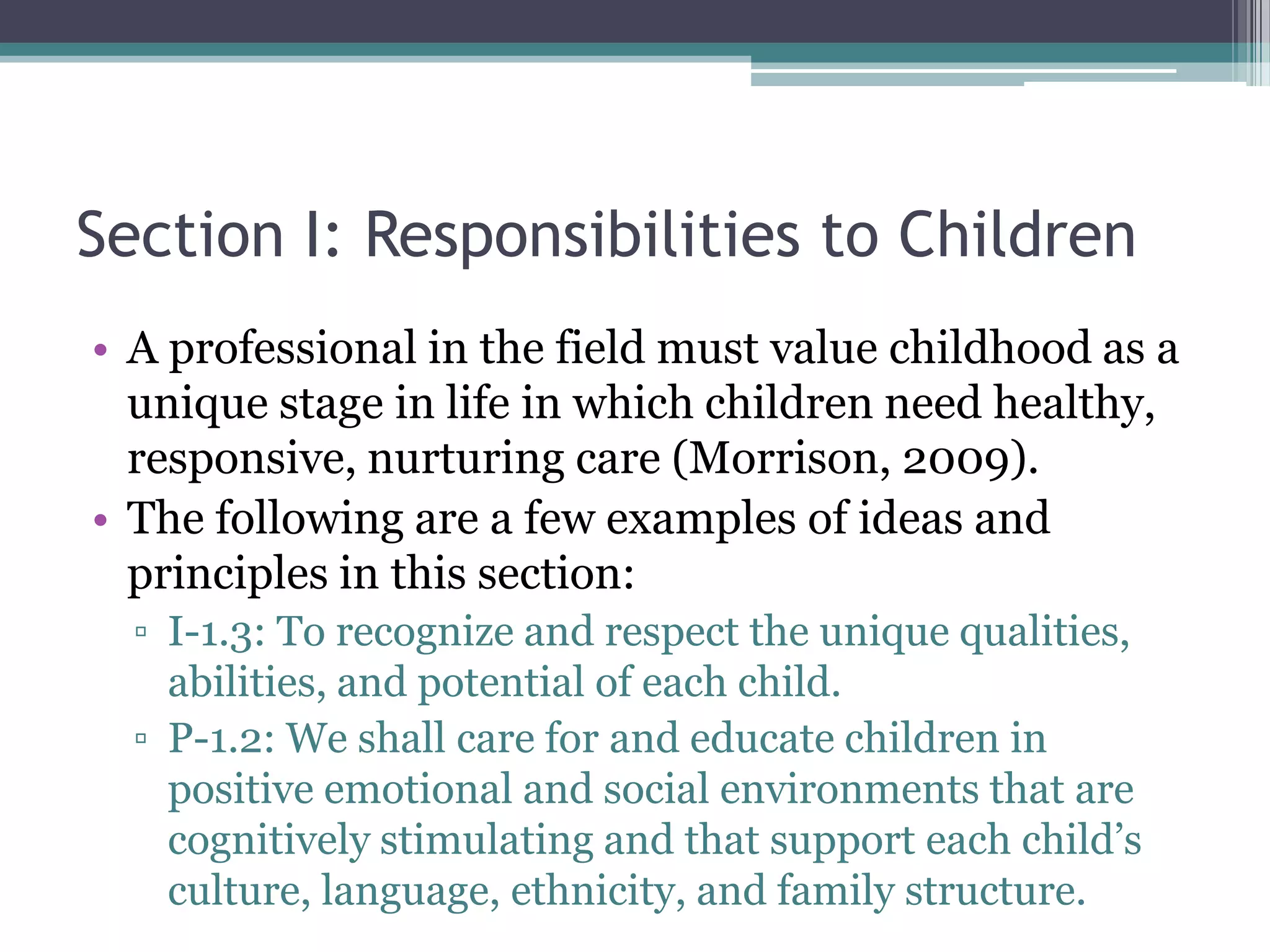 Section I: Responsibilities to Children
• A professional in the field must value childhood as a
  unique stage in life in which children need healthy,
  responsive, nurturing care (Morrison, 2009).
• The following are a few examples of ideas and
  principles in this section:
  ▫ I-1.3: To recognize and respect the unique qualities,
    abilities, and potential of each child.
  ▫ P-1.2: We shall care for and educate children in
    positive emotional and social environments that are
    cognitively stimulating and that support each child’s
    culture, language, ethnicity, and family structure.
 