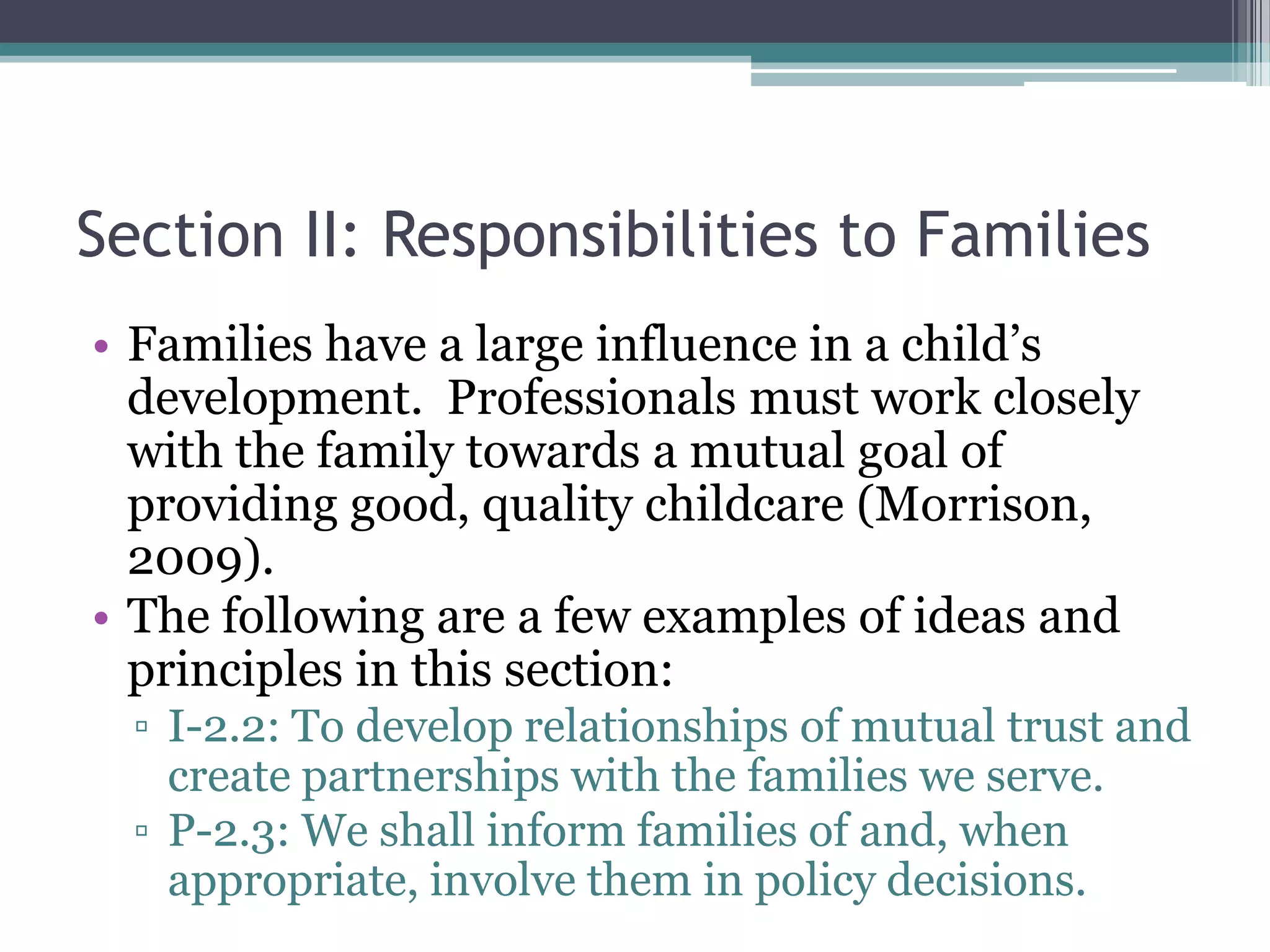 Section II: Responsibilities to Families
• Families have a large influence in a child’s
  development. Professionals must work closely
  with the family towards a mutual goal of
  providing good, quality childcare (Morrison,
  2009).
• The following are a few examples of ideas and
  principles in this section:
  ▫ I-2.2: To develop relationships of mutual trust and
    create partnerships with the families we serve.
  ▫ P-2.3: We shall inform families of and, when
    appropriate, involve them in policy decisions.
 