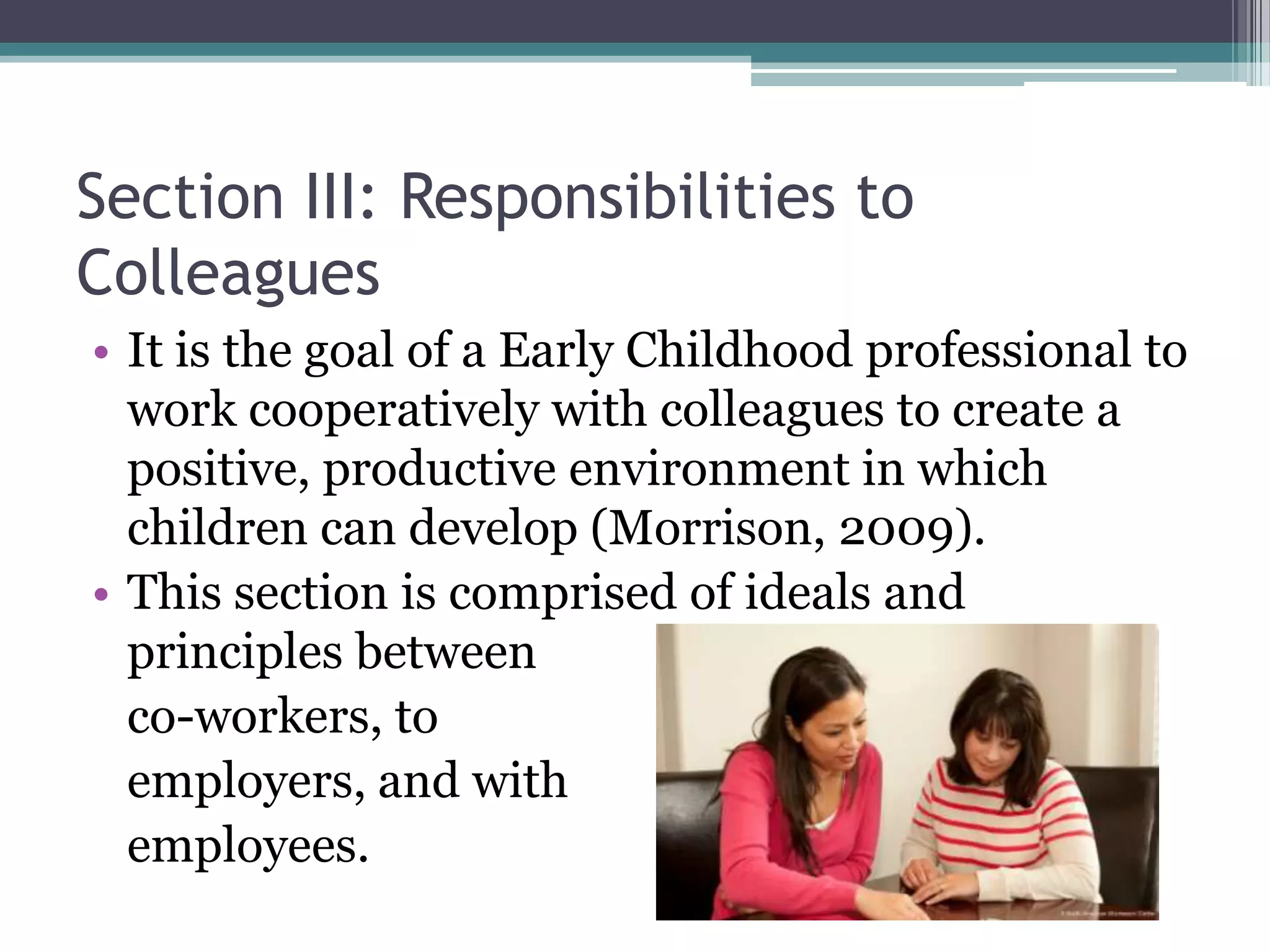 Section III: Responsibilities to
Colleagues
• It is the goal of a Early Childhood professional to
  work cooperatively with colleagues to create a
  positive, productive environment in which
  children can develop (Morrison, 2009).
• This section is comprised of ideals and
  principles between
  co-workers, to
  employers, and with
  employees.
 