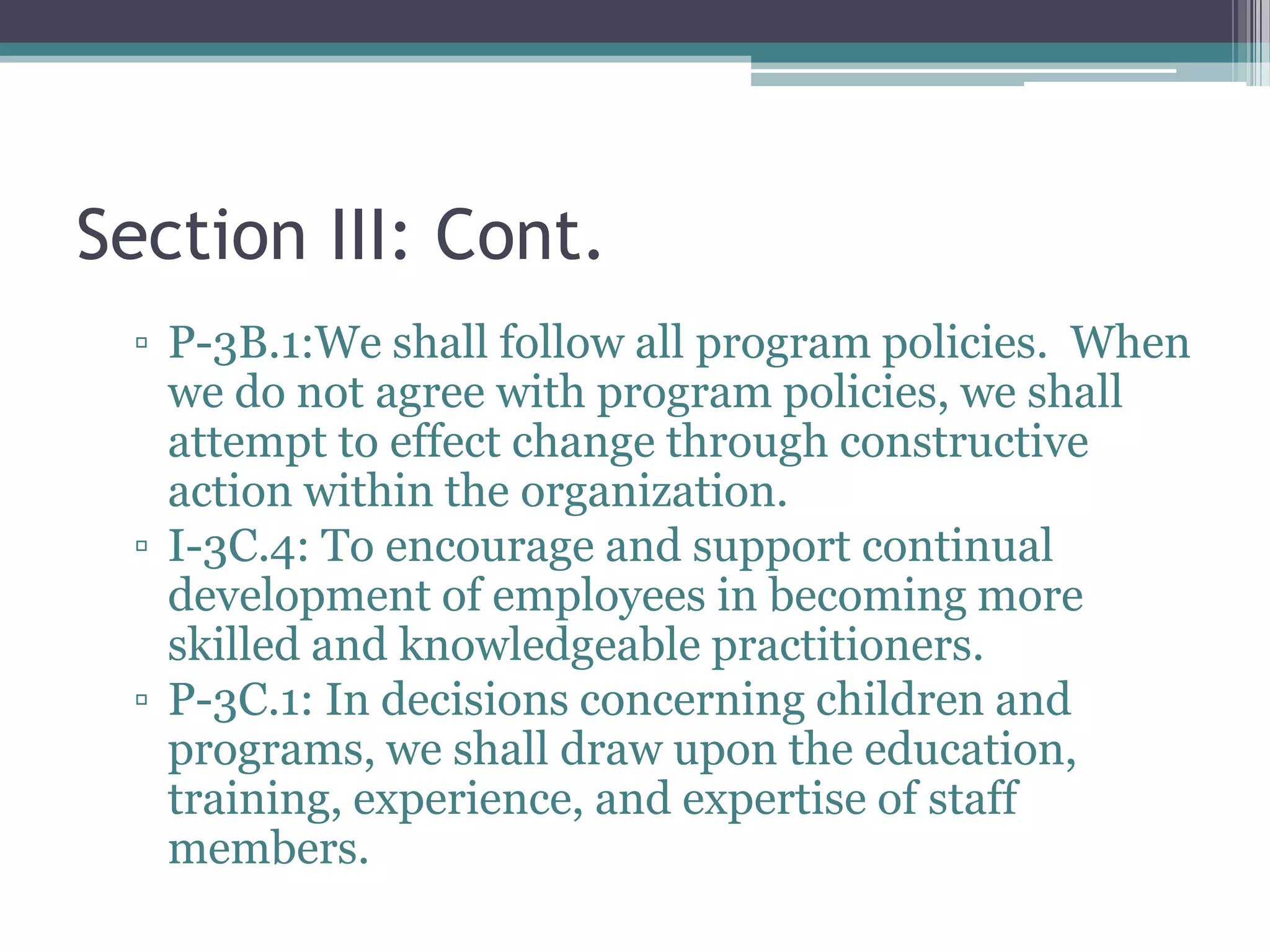 Section III: Cont.
 ▫ P-3B.1:We shall follow all program policies. When
   we do not agree with program policies, we shall
   attempt to effect change through constructive
   action within the organization.
 ▫ I-3C.4: To encourage and support continual
   development of employees in becoming more
   skilled and knowledgeable practitioners.
 ▫ P-3C.1: In decisions concerning children and
   programs, we shall draw upon the education,
   training, experience, and expertise of staff
   members.
 