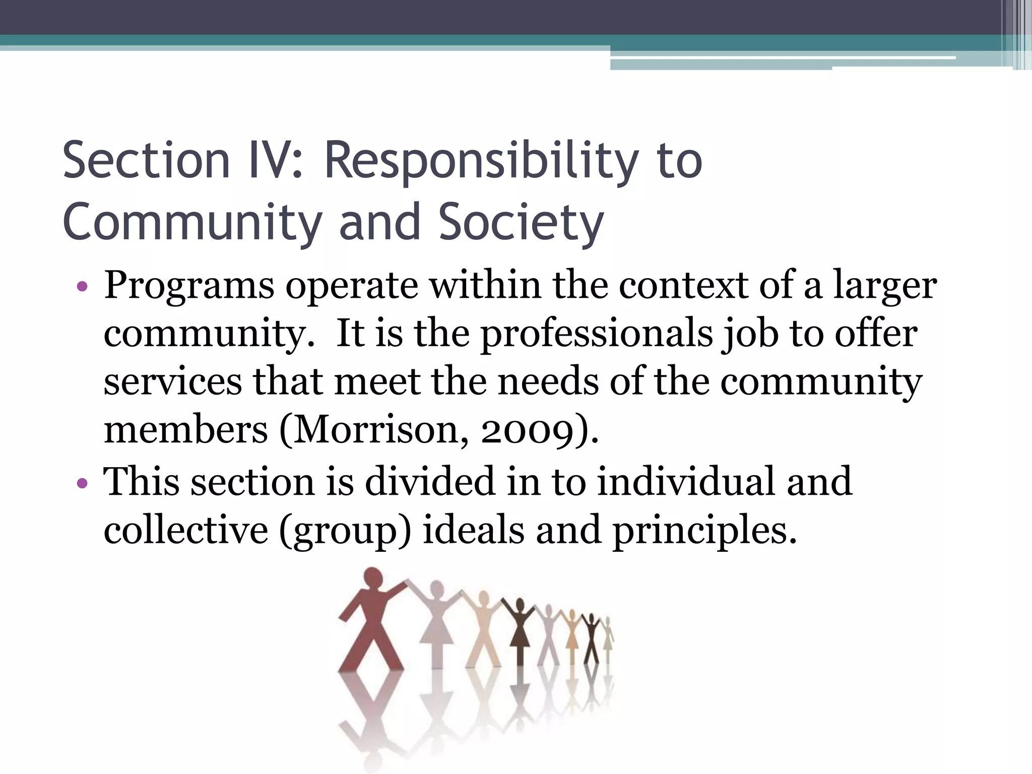 Section IV: Responsibility to
Community and Society
• Programs operate within the context of a larger
  community. It is the professionals job to offer
  services that meet the needs of the community
  members (Morrison, 2009).
• This section is divided in to individual and
  collective (group) ideals and principles.
 