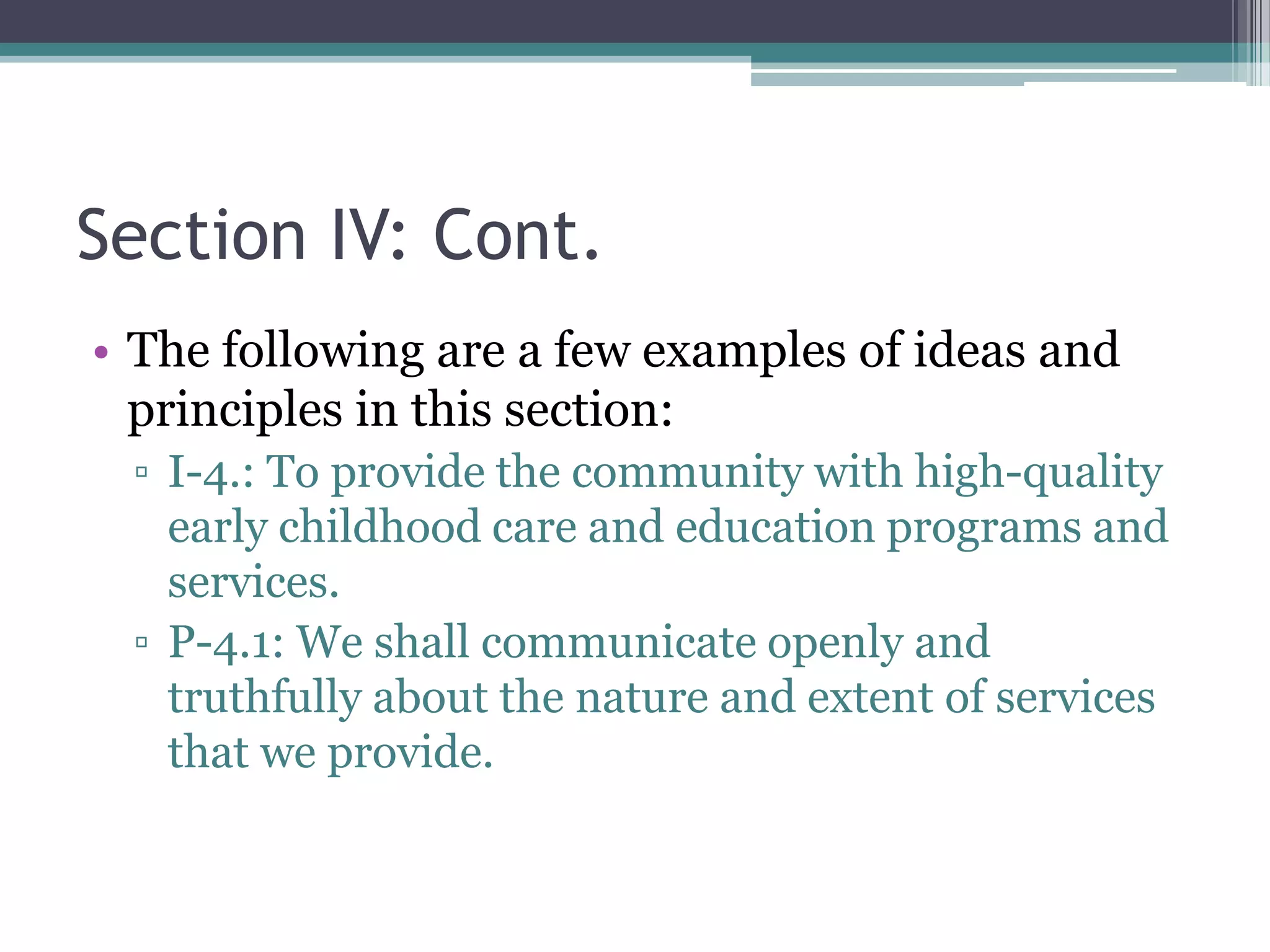 Section IV: Cont.
• The following are a few examples of ideas and
  principles in this section:
 ▫ I-4.: To provide the community with high-quality
   early childhood care and education programs and
   services.
 ▫ P-4.1: We shall communicate openly and
   truthfully about the nature and extent of services
   that we provide.
 