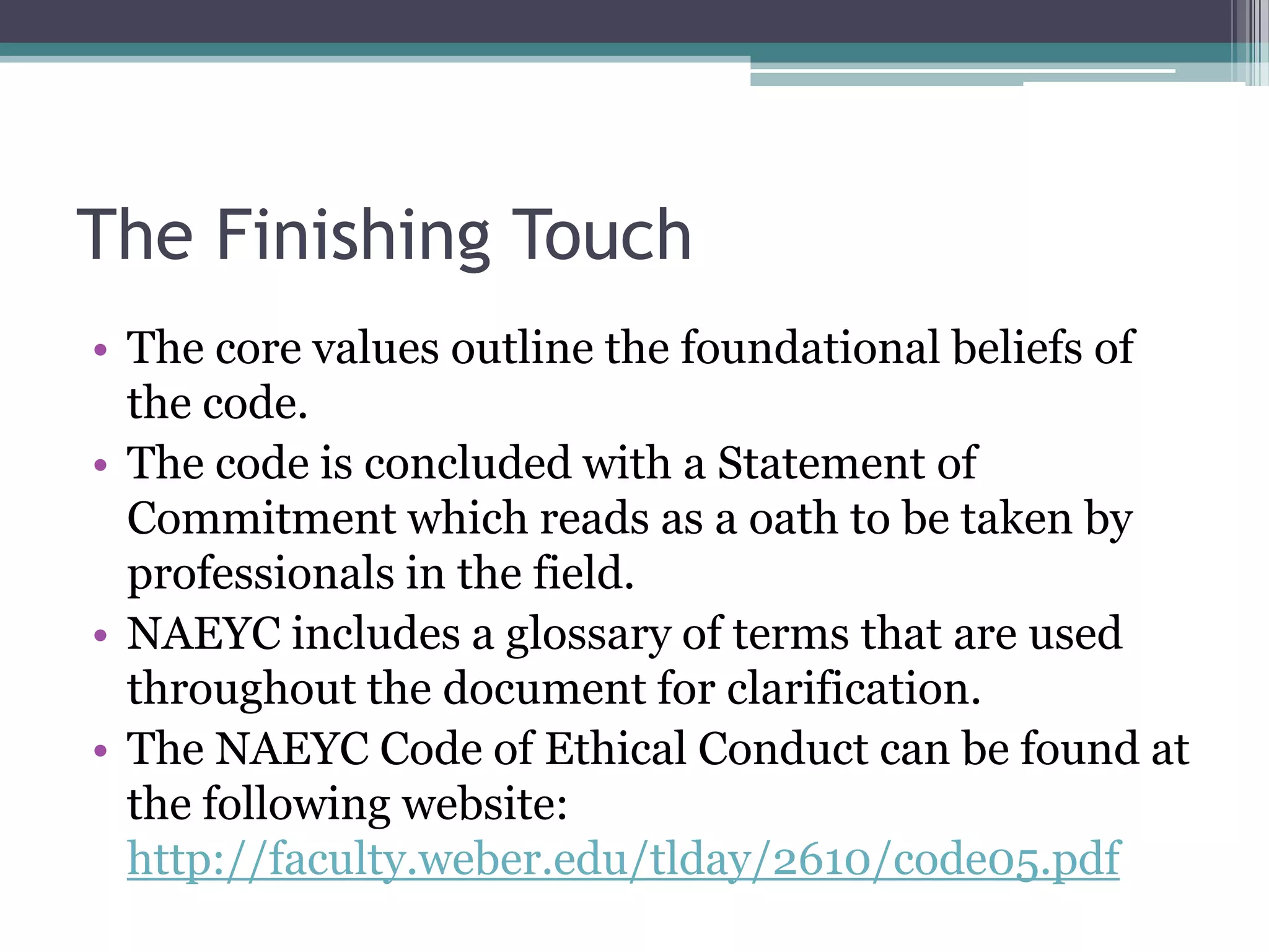 The Finishing Touch
• The core values outline the foundational beliefs of
  the code.
• The code is concluded with a Statement of
  Commitment which reads as a oath to be taken by
  professionals in the field.
• NAEYC includes a glossary of terms that are used
  throughout the document for clarification.
• The NAEYC Code of Ethical Conduct can be found at
  the following website:
  http://faculty.weber.edu/tlday/2610/code05.pdf
 