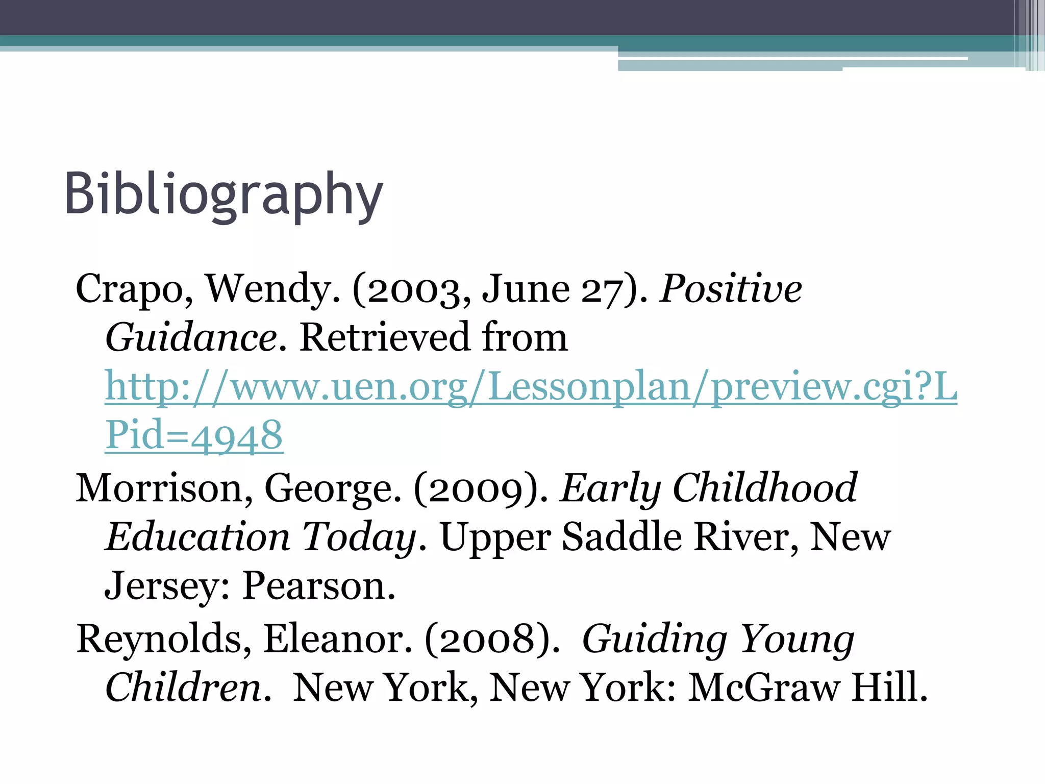 Bibliography
Crapo, Wendy. (2003, June 27). Positive
 Guidance. Retrieved from
 http://www.uen.org/Lessonplan/preview.cgi?L
 Pid=4948
Morrison, George. (2009). Early Childhood
 Education Today. Upper Saddle River, New
 Jersey: Pearson.
Reynolds, Eleanor. (2008). Guiding Young
 Children. New York, New York: McGraw Hill.
 