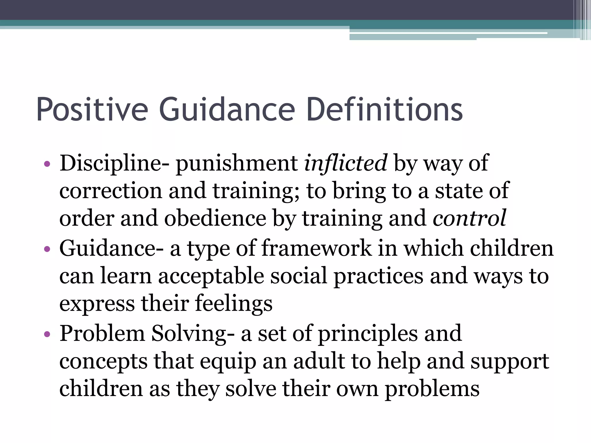 Positive Guidance Definitions
• Discipline- punishment inflicted by way of
  correction and training; to bring to a state of
  order and obedience by training and control
• Guidance- a type of framework in which children
  can learn acceptable social practices and ways to
  express their feelings
• Problem Solving- a set of principles and
  concepts that equip an adult to help and support
  children as they solve their own problems
 