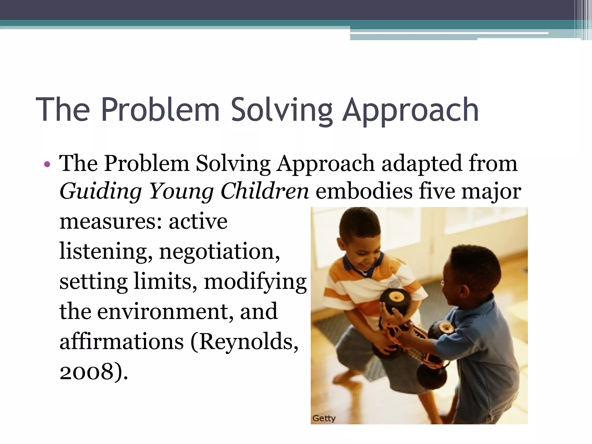 The Problem Solving Approach
• The Problem Solving Approach adapted from
  Guiding Young Children embodies five major
  measures: active
  listening, negotiation,
  setting limits, modifying
  the environment, and
  affirmations (Reynolds,
  2008).
 