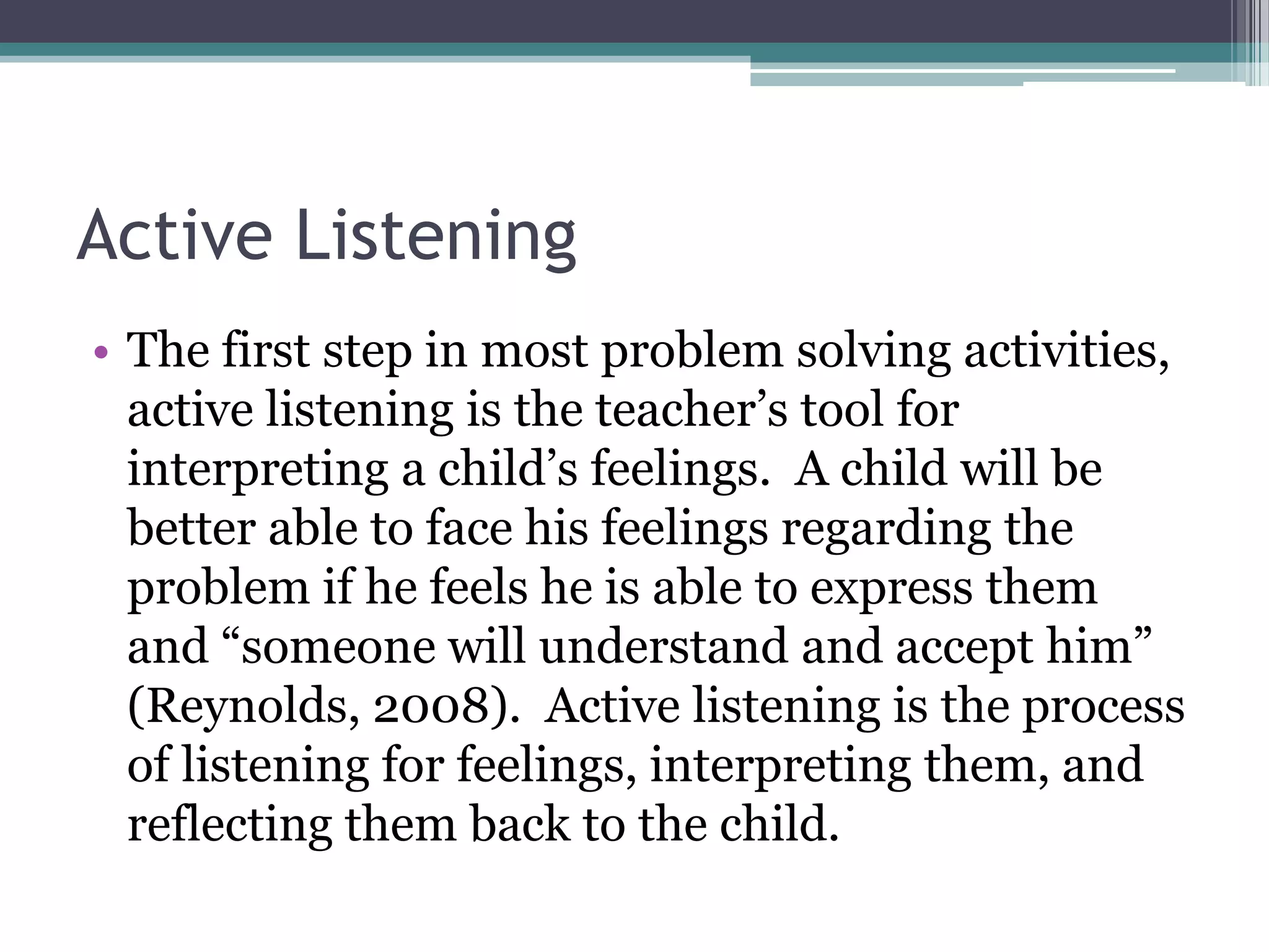 Active Listening
• The first step in most problem solving activities,
  active listening is the teacher’s tool for
  interpreting a child’s feelings. A child will be
  better able to face his feelings regarding the
  problem if he feels he is able to express them
  and “someone will understand and accept him”
  (Reynolds, 2008). Active listening is the process
  of listening for feelings, interpreting them, and
  reflecting them back to the child.
 