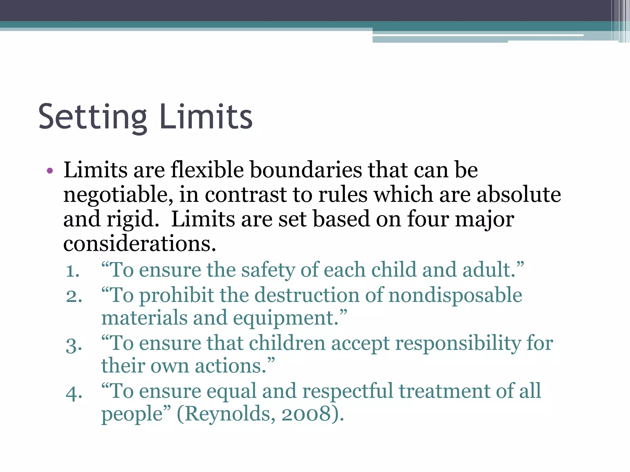 Setting Limits
• Limits are flexible boundaries that can be
  negotiable, in contrast to rules which are absolute
  and rigid. Limits are set based on four major
  considerations.
  1. “To ensure the safety of each child and adult.”
  2. “To prohibit the destruction of nondisposable
     materials and equipment.”
  3. “To ensure that children accept responsibility for
     their own actions.”
  4. “To ensure equal and respectful treatment of all
     people” (Reynolds, 2008).
 