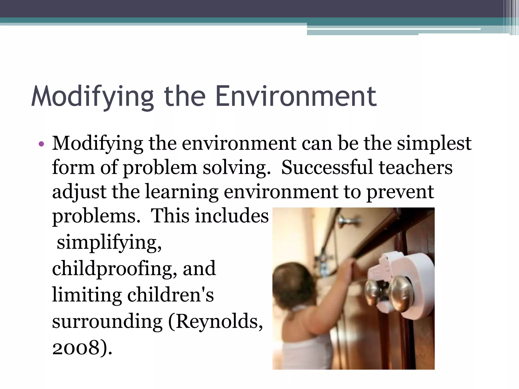 Modifying the Environment
• Modifying the environment can be the simplest
  form of problem solving. Successful teachers
  adjust the learning environment to prevent
  problems. This includes
   simplifying,
  childproofing, and
  limiting children's
  surrounding (Reynolds,
  2008).
 