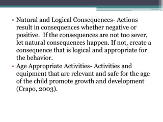 • Natural and Logical Consequences- Actions
  result in consequences whether negative or
  positive. If the consequences are not too sever,
  let natural consequences happen. If not, create a
  consequence that is logical and appropriate for
  the behavior.
• Age Appropriate Activities- Activities and
  equipment that are relevant and safe for the age
  of the child promote growth and development
  (Crapo, 2003).
 