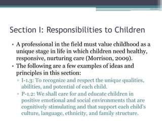Section I: Responsibilities to Children
• A professional in the field must value childhood as a
  unique stage in life in which children need healthy,
  responsive, nurturing care (Morrison, 2009).
• The following are a few examples of ideas and
  principles in this section:
  ▫ I-1.3: To recognize and respect the unique qualities,
    abilities, and potential of each child.
  ▫ P-1.2: We shall care for and educate children in
    positive emotional and social environments that are
    cognitively stimulating and that support each child’s
    culture, language, ethnicity, and family structure.
 