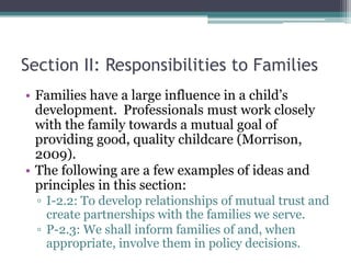 Section II: Responsibilities to Families
• Families have a large influence in a child’s
  development. Professionals must work closely
  with the family towards a mutual goal of
  providing good, quality childcare (Morrison,
  2009).
• The following are a few examples of ideas and
  principles in this section:
  ▫ I-2.2: To develop relationships of mutual trust and
    create partnerships with the families we serve.
  ▫ P-2.3: We shall inform families of and, when
    appropriate, involve them in policy decisions.
 