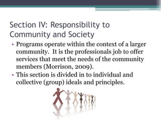 Section IV: Responsibility to
Community and Society
• Programs operate within the context of a larger
  community. It is the professionals job to offer
  services that meet the needs of the community
  members (Morrison, 2009).
• This section is divided in to individual and
  collective (group) ideals and principles.
 