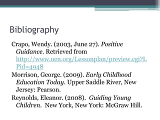 Bibliography
Crapo, Wendy. (2003, June 27). Positive
 Guidance. Retrieved from
 http://www.uen.org/Lessonplan/preview.cgi?L
 Pid=4948
Morrison, George. (2009). Early Childhood
 Education Today. Upper Saddle River, New
 Jersey: Pearson.
Reynolds, Eleanor. (2008). Guiding Young
 Children. New York, New York: McGraw Hill.
 